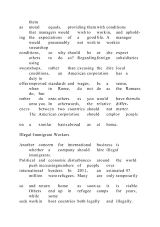 them
as moral equals, providing them with conditions
that managers would wish to work in, and uphold-
ing the expectations of a good life. A manager
would presumably not wish to work in
sweatshop
conditions, so why should he or she expect
others to do so? Regardingforeign subsidiaries
using
sweatshops, rather than excusing the dire local
conditions, an American corporation has a
duty to
offer improved standards and wages. In a sense,
when in Rome, do not do as the Romans
do, but
rather do unto others as you would have them do
unto you. In otherwords, the relative differ-
ences between two countries should not matter.
The American corporation should employ people
on a similar basisabroad as at home.
Illegal-Immigrant Workers
Another concern for international business is
whether a company should hire illegal
immigrants.
Political and economic disturbances around the world
push increasingnumbers of people over
international borders. In 2011, an estimated 47
million were refugees. Many are only temporarily
so and return home as soon as it is viable.
Others end up in refugee camps for years,
while some
seek work in host countries both legally and illegally.
 