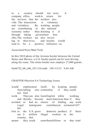in a country should not exist. A
company offers work in return for
the services that the workers pro-
vide. The transaction is voluntary
and victimless. By working, people
are contributing to the national
economy rather than draining it if
through taking government ben-
efits.The workers are also invest-
ing in their lives, and income would
tend to be a positive influence—as
Associated Press/Matt York
In this 2010 photo of the Arizona border between the United
States and Mexico, a U.S. border patrol can be seen driving
along the route. The entire border now employs 17,000 guards.
fie66722_08_c08_187-210.indd 198 3/2/12 9:44 AM
CHAPTER 8Section 8.4 Technology Issues
would employment itself, by keeping people
from falling into criminality if they could
not find
work. They can also learnEnglish while working
and thereby become more American than if they
avoided or had no chance of finding any work.
Legal immigrants contribute an estimated $37
bil-
lion to the U.S. gross domestic product; if there
are 8 million illegal workers in the
country, that
means they could contribute billions to that total
 