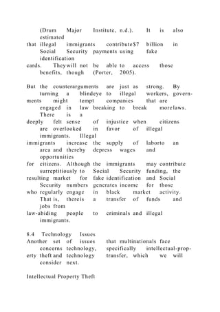 (Drum Major Institute, n.d.). It is also
estimated
that illegal immigrants contribute$7 billion in
Social Security payments using fake
identification
cards. They will not be able to access those
benefits, though (Porter, 2005).
But the counterarguments are just as strong. By
turning a blindeye to illegal workers, govern-
ments might tempt companies that are
engaged in law breaking to break more laws.
There is a
deeply felt sense of injustice when citizens
are overlooked in favor of illegal
immigrants. Illegal
immigrants increase the supply of laborto an
area and thereby depress wages and
opportunities
for citizens. Although the immigrants may contribute
surreptitiously to Social Security funding, the
resulting market for fake identification and Social
Security numbers generates income for those
who regularly engage in black market activity.
That is, thereis a transfer of funds and
jobs from
law-abiding people to criminals and illegal
immigrants.
8.4 Technology Issues
Another set of issues that multinationals face
concerns technology, specifically intellectual-prop-
erty theft and technology transfer, which we will
consider next.
Intellectual Property Theft
 