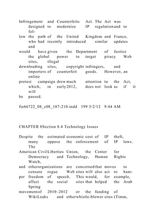 Infringement and Counterfeits Act. The Act was
designed to modernize IP regulation and to
fol-
low the path of the United Kingdom and France,
who had recently introduced similar updates
and
would have given the Department of Justice
the global power to target piracy Web
sites, illegal
downloading sites, copyright infringers, and
importers of counterfeit goods. However, an
online
protest campaign drew much attention to the Act,
which, in early2012, does not look as if it
will
be passed.
fie66722_08_c08_187-210.indd 199 3/2/12 9:44 AM
CHAPTER 8Section 8.4 Technology Issues
Despite the estimated economic cost of IP theft,
many oppose the enforcement of IP laws.
The
American CivilLiberties Union, the Center for
Democracy and Technology, Human Rights
Watch,
and otherorganizations are concerned that moves to
censure rogue Web sites will also act to ham-
per freedom of speech. This would, for example,
affect the social sites that helped the Arab
Spring
movementof 2010–2012 or the funding of
WikiLeaks and otherwhistle-blower sites (Timm,
 