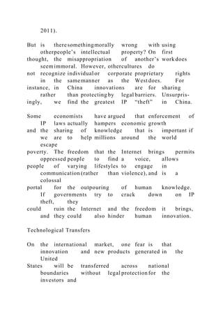 2011).
But is theresomethingmorally wrong with using
otherpeople’s intellectual property? On first
thought, the misappropriation of another’s work does
seemimmoral. However, othercultures do
not recognize individual or corporate proprietary rights
in the same manner as the West does. For
instance, in China innovations are for sharing
rather than protecting by legal barriers. Unsurpris-
ingly, we find the greatest IP “theft” in China.
Some economists have argued that enforcement of
IP laws actually hampers economic growth
and the sharing of knowledge that is important if
we are to help millions around the world
escape
poverty. The freedom that the Internet brings permits
oppressed people to find a voice, allows
people of varying lifestyles to engage in
communication (rather than violence), and is a
colossal
portal for the outpouring of human knowledge.
If governments try to crack down on IP
theft, they
could ruin the Internet and the freedom it brings,
and they could also hinder human innovation.
Technological Transfers
On the international market, one fear is that
innovation and new products generated in the
United
States will be transferred across national
boundaries without legal protection for the
investors and
 