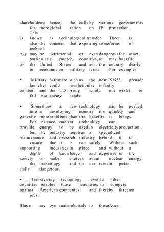 shareholders; hence the calls by various governments
for more global action on IP protection.
This
is known as technological transfer. There is
also the concern that exporting someforms of
technol-
ogy may be detrimental or even dangerous for other,
particularly poorer, countries, or may backfire
on the United States and cost the country dearly
in economic or military terms. For example:
• Military hardware such as the new XM25 grenade
launcher could revolutionize infantry
combat, and the U.S. Army would not wish it to
fall into enemy hands.
• Sometimes a new technology can be pushed
into a developing country too quickly and
generate more problems than the benefits it brings.
For instance, nuclear technology can
provide energy to be used in electricityproduction,
but the industry requires a specialized
maintenance and research industry behind it to
ensure that it is run safely. Without such
supporting industries in place, and without a
depth of knowledge and expertise in the
society to make choices about nuclear energy,
the technology and its use remain poten-
tially dangerous.
• Transferring technology over to other
countries enables those countries to compete
against American companies and thereby threaten
jobs.
There are two main rebuttals to thesefears:
 