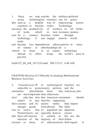 1. Once we step outside the military-political
arena, technological transfers can be gener-
ally seen as a helpful way of empowering poorer
countries to become richer. Technology
increases the productivity of workers in all fields
of work, which in turn increases produc-
tion. As a country becomes richer through
technology, it can engage more in world
trade
and become less dependent on othercountries in times
of famine or otherhardships.So a
refusal to share or to export technology
abroad in effect keeps the world’s poor in
poverty.
fie66722_08_c08_187-210.indd 200 3/2/12 9:44 AM
CHAPTER 8Section 8.5 Ethically Evaluating Multinational
Business Activities
2. Concerns over IP or technological transfers are
reducible to protectionist policies and the
nationalist ethic behind them: that American jobs
are more important than othercoun-
tries’ jobs, but also that American consumers should
expect to pay more for supporting
their country and its unions rather than import
cheaper goods from abroad. The falla-
cies in such a line of argument are apparent.
Protectionists are typically keen to ensure
that their self-interest is catered to but not the
interests of the majority of their fellow
citizens or those of othercountries. Self-regard is
 