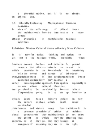 a powerful motive, but it is not always
an ethical one.
8.5 Ethically Evaluating Multinational Business
Activities
In view of the wide range of ethical issues
that multinationals face, we turn next to a more
general
ethical evaluation of multinational business
activities.
Relativism: Western Cultural Norms Affecting Other Cultures
It is easy for ethical thinking and action to
get lost in the business world, especially when
business crosses borders and cultures. A general
concern that ethicists raise is the extent to
which countries in the West should be interfering
with the norms and values of othercoun-
tries,especially those of less developed nations whose
economic vulnerability may deserve a
softer, more respectful approach. This applies especially to
nations whose cultural identities
are perceived to be untainted by Western culture.
Corporations going in to set up factories or
offices could have a massive impact on how
the culture evolves, which could cause
unintended
disturbances and violate many local traditions.It is
a common complaint of critics of multina-
tional corporations that multinationals do not know
the extent to which they are affecting local
cultures, or if they do, that they possess an
arrogance of assuming they are in the right,
 