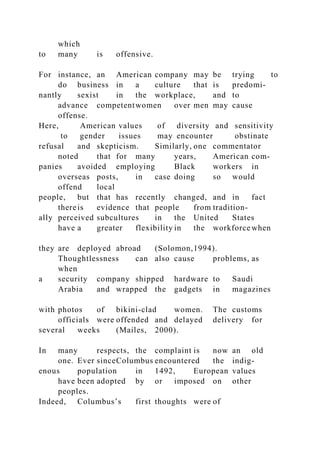 which
to many is offensive.
For instance, an American company may be trying to
do business in a culture that is predomi-
nantly sexist in the workplace, and to
advance competentwomen over men may cause
offense.
Here, American values of diversity and sensitivity
to gender issues may encounter obstinate
refusal and skepticism. Similarly, one commentator
noted that for many years, American com-
panies avoided employing Black workers in
overseas posts, in case doing so would
offend local
people, but that has recently changed, and in fact
thereis evidence that people from tradition-
ally perceived subcultures in the United States
have a greater flexibility in the workforce when
they are deployed abroad (Solomon,1994).
Thoughtlessness can also cause problems, as
when
a security company shipped hardware to Saudi
Arabia and wrapped the gadgets in magazines
with photos of bikini-clad women. The customs
officials were offended and delayed delivery for
several weeks (Mailes, 2000).
In many respects, the complaint is now an old
one. Ever sinceColumbus encountered the indig-
enous population in 1492, European values
have been adopted by or imposed on other
peoples.
Indeed, Columbus’s first thoughts were of
 