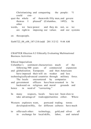Christianizing and conquering the people: “I
could con-
quer the whole of them with fifty men, and govern
them as I pleased” (Columbus, 1492). In
other
words, we have power and they do not, so we
are right in imposing our values and our systems
on thesepeople.
fie66722_08_c08_187-210.indd 201 3/2/12 9:44 AM
CHAPTER 8Section 8.5 Ethically Evaluating Multinational
Business Activities
Ethical Imperialism
Columbus’s sentiment characterizes much of the
following 500 years of commercial expansion
and globalization. Europeans and then Americans
have imposed their will on weaker and less
technologicallyadvanced countries through military force.
The locals encountered by companies
and government officers have been assumed to be
backward on religious and moral grounds and
hence in need of “correcting.”
In many respects, locals have not been slow to
take advantage of tradeopportunities either. Where
Western explorers went, portsand trading towns
developed swiftly, for different cultures have much
to offer each other: technology, gold,and silver all
in exchange for local skills, labor, and natural
 