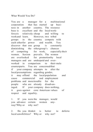 What Would You Do?
You are a manager for a multinational
corporation that has started up busi-
ness in another country. The resource
base is excellent and the local work-
forceis relatively cheap and willing to
work and learn. However, two tribal
groups in the country compete with
each otherfor power and wealth. You
discover that one group is constantly
diminishing the othergroup’s chances
of competing for work, especially their
women. Sexism prevails. The women
are overlooked for promotionby local
managers and are underpaid and over-
worked in comparison to their male
counterparts. You are concerned that
if your company attempts to alter the
local presumptions regarding gender,
it may offend the local population and
cause commercial and employment
problems and more trouble for the
people who are already disadvan-
taged. If your company does nothing,
it goes against core American values of
respect and equality.
1. If you were the manager, would
you advance certain women any-
way?Why or why not?
2. Do you thinkit is better to deferto
local sensibilities? Why or why not?
 