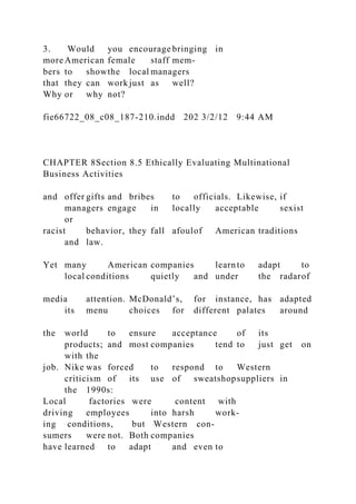 3. Would you encourage bringing in
more American female staff mem-
bers to showthe local managers
that they can work just as well?
Why or why not?
fie66722_08_c08_187-210.indd 202 3/2/12 9:44 AM
CHAPTER 8Section 8.5 Ethically Evaluating Multinational
Business Activities
and offer gifts and bribes to officials. Likewise, if
managers engage in locally acceptable sexist
or
racist behavior, they fall afoulof American traditions
and law.
Yet many American companies learnto adapt to
local conditions quietly and under the radarof
media attention. McDonald’s, for instance, has adapted
its menu choices for different palates around
the world to ensure acceptance of its
products; and most companies tend to just get on
with the
job. Nike was forced to respond to Western
criticism of its use of sweatshopsuppliers in
the 1990s:
Local factories were content with
driving employees into harsh work-
ing conditions, but Western con-
sumers were not. Both companies
have learned to adapt and even to
 