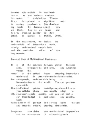 become role models for local busi-
nesses, as one business academic
has noted: “I truly believe Western
firms have played a significant role
in raising standards in [the develop-
ing world by demonstrating] how
we think, how we do things and
how we treat our people” (C. Rob-
ertson, as quoted in Dutton, 2008).
In the next section, we look at the
main vehicle of international trade,
namely multinational corporations
and the particular ethics of how
they operate.
Pros and Cons of Multinational Businesses
It is at the junction between global business
aims, local customs and laws, and American
values that
many of the ethical issues affecting international
trade—and in particular multinationals—arise.
For somepeople, multinationals bring a
harmonization to the world: You can purchase
compatible
Hewlett-Packard printer cartridges anywhere.Likewise,
your cellular phone can usually adapt to
othercountries’ signals quickly, and you can rent a
car from Budget in just about any country.
Such
harmonization of product and service helps markets
and smooths tradeby creating similarities.
Supporters also claim that multinational corporations
are the main causes of economic growth
 