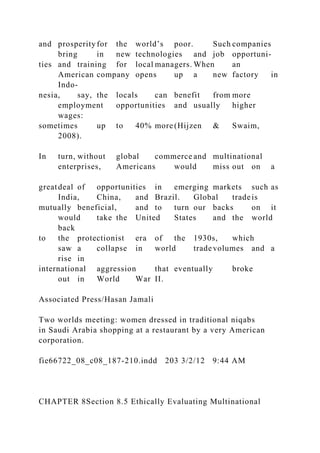 and prosperity for the world’s poor. Such companies
bring in new technologies and job opportuni-
ties and training for local managers. When an
American company opens up a new factory in
Indo-
nesia, say, the locals can benefit from more
employment opportunities and usually higher
wages:
sometimes up to 40% more (Hijzen & Swaim,
2008).
In turn, without global commerce and multinational
enterprises, Americans would miss out on a
greatdeal of opportunities in emerging markets such as
India, China, and Brazil. Global tradeis
mutually beneficial, and to turn our backs on it
would take the United States and the world
back
to the protectionist era of the 1930s, which
saw a collapse in world tradevolumes and a
rise in
international aggression that eventually broke
out in World War II.
Associated Press/Hasan Jamali
Two worlds meeting: women dressed in traditional niqabs
in Saudi Arabia shopping at a restaurant by a very American
corporation.
fie66722_08_c08_187-210.indd 203 3/2/12 9:44 AM
CHAPTER 8Section 8.5 Ethically Evaluating Multinational
 