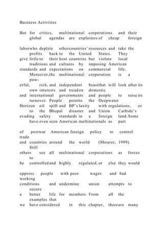 Business Activities
But for critics, multinational corporations and their
global agendas are exploiters of cheap foreign
laborwho deplete othercountries’ resources and take the
profits back to the United States. They
give little to their host countries but violate local
traditions and cultures by imposing American
standards and expectations on commercial life.
Moreover,the multinational corporation is a
pow-
erful, rich, and independent beastthat will look after its
own interests and treadon domestic
and international governments and people to raise its
turnover. People pointto the Deepwater
Horizon oil spill and BP’s laxity with regulations, or
to the Bhopal disaster and Union Carbide’s
evading safety standards in a foreign land. Some
have even seen American multinationals as part
of postwar American foreign policy to control
trade
and countries around the world (Shearer, 1999).
Still
others see all multinational corporations as forces
to
be controlled and highly regulated, or else they would
oppress people with poor wages and bad
working
conditions and undermine union attempts to
secure
a better life for members. From all the
examples that
we have considered in this chapter, thereare many
 