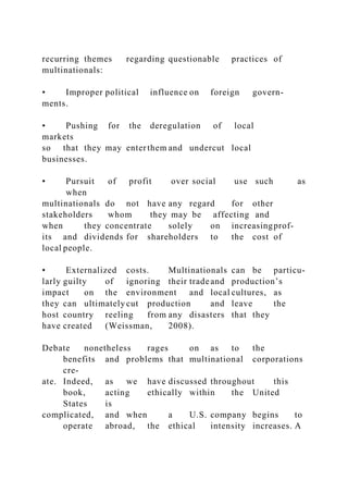 recurring themes regarding questionable practices of
multinationals:
• Improper political influence on foreign govern-
ments.
• Pushing for the deregulation of local
markets
so that they may enterthem and undercut local
businesses.
• Pursuit of profit over social use such as
when
multinationals do not have any regard for other
stakeholders whom they may be affecting and
when they concentrate solely on increasingprof-
its and dividends for shareholders to the cost of
local people.
• Externalized costs. Multinationals can be particu-
larly guilty of ignoring their tradeand production’s
impact on the environment and local cultures, as
they can ultimately cut production and leave the
host country reeling from any disasters that they
have created (Weissman, 2008).
Debate nonetheless rages on as to the
benefits and problems that multinational corporations
cre-
ate. Indeed, as we have discussed throughout this
book, acting ethically within the United
States is
complicated, and when a U.S. company begins to
operate abroad, the ethical intensity increases. A
 
