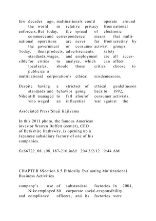 few decades ago, multinationals could operate around
the world in relative privacy from national
enforcers. But today, the spread of electronic
commerce and correspondence means that multi-
national operations are never far from scrutiny by
the government or consumer activist groups.
Today, their products, advertisements, safety
standards, wages, and employment are all acces-
sible for critics to analyze, which can affect
local sales, should those critics choose to
publicize a
multinational corporation’s ethical misdemeanors.
Despite having a strictset of ethical guidelineson
standards and behavior going back to 1992,
Nike still managed to fall afoulof consumer activists,
who waged an influential war against the
Associated Press/Shuji Kajiyama
In this 2011 photo, the famous American
investor Warren Buffett (center), CEO
of Berkshire Hathaway, is opening up a
Japanese subsidiary factory of one of his
companies.
fie66722_08_c08_187-210.indd 204 3/2/12 9:44 AM
CHAPTER 8Section 8.5 Ethically Evaluating Multinational
Business Activities
company’s use of substandard factories. In 2004,
Nike employed 80 corporate social-responsibility
and compliance officers, and its factories were
 