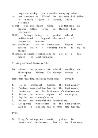 inspected weekly, yet even the company admit-
ted that standards in 80% of its factories had failed
to improve (Hijzen & Swaim, 2008).
Victoria’s
Secret was also caught using childlaboron its
organic cotton farms in Burkina Faso
(Carpenter,
2011). Perhaps being a perfect ethical
multinational is beyond the reach of
companies because
local conditions are to someextent beyond their
control. But it is certainly better to try to
change
obviously unethical situations and to act as a role
model for local companies.
Creating a Global Business Ethic
To relieve the potential for ethical conflict, the
philosopher Richard De George created a
list of
principles regarding operating businesses abroad:
1. Do no intentional harmto the host country.
2. Produce more good than bad for the host country.
3. Contribute to the host country’s development.
4. Respect the human rights of employees.
5. Pay the host country’s taxes.
6. Respect and work with the local culture.
7. Co-operate with reform in the host country,
such as in land and tax reforms (De George,
1993).
De George’s principles are useful guides for
international businesses, but as we have seen,
 