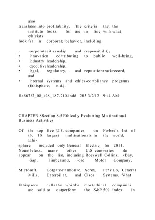also
translates into profitability. The criteria that the
institute looks for are in line with what
ethicists
look for in corporate behavior, including
• corporate citizenship and responsibility,
• innovation contributing to public well-being,
• industry leadership,
• executiveleadership,
• legal, regulatory, and reputation trackrecord,
and
• internal systems and ethics-compliance programs
(Ethisphere, n.d.).
fie66722_08_c08_187-210.indd 205 3/2/12 9:44 AM
CHAPTER 8Section 8.5 Ethically Evaluating Multinational
Business Activities
Of the top five U.S. companies on Forbes’s list of
the 10 largest multinationals in the world,
Ethi-
sphere included only General Electric for 2011.
Nonetheless, many other U.S. companies do
appear on the list, including Rockwell Collins, eBay,
Gap, Timberland, Ford Motor Company,
Microsoft, Colgate-Palmolive, Xerox, PepsiCo, General
Mills, Caterpillar, and Cisco Systems. What
Ethisphere calls the world’s most ethical companies
are said to outperform the S&P 500 index in
 