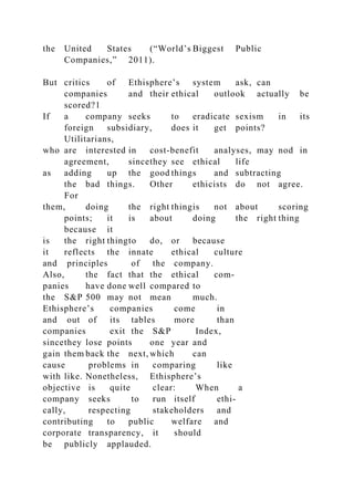the United States (“World’s Biggest Public
Companies,” 2011).
But critics of Ethisphere’s system ask, can
companies and their ethical outlook actually be
scored?1
If a company seeks to eradicate sexism in its
foreign subsidiary, does it get points?
Utilitarians,
who are interested in cost-benefit analyses, may nod in
agreement, sincethey see ethical life
as adding up the good things and subtracting
the bad things. Other ethicists do not agree.
For
them, doing the right thingis not about scoring
points; it is about doing the right thing
because it
is the right thingto do, or because
it reflects the innate ethical culture
and principles of the company.
Also, the fact that the ethical com-
panies have done well compared to
the S&P 500 may not mean much.
Ethisphere’s companies come in
and out of its tables more than
companies exit the S&P Index,
sincethey lose points one year and
gain them back the next, which can
cause problems in comparing like
with like. Nonetheless, Ethisphere’s
objective is quite clear: When a
company seeks to run itself ethi-
cally, respecting stakeholders and
contributing to public welfare and
corporate transparency, it should
be publicly applauded.
 