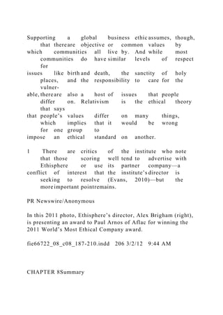 Supporting a global business ethic assumes, though,
that thereare objective or common values by
which communities all live by. And while most
communities do have similar levels of respect
for
issues like birth and death, the sanctity of holy
places, and the responsibility to care for the
vulner-
able, thereare also a host of issues that people
differ on. Relativism is the ethical theory
that says
that people’s values differ on many things,
which implies that it would be wrong
for one group to
impose an ethical standard on another.
1 There are critics of the institute who note
that those scoring well tend to advertise with
Ethisphere or use its partner company—a
conflict of interest that the institute’s director is
seeking to resolve (Evans, 2010)—but the
more important pointremains.
PR Newswire/Anonymous
In this 2011 photo, Ethisphere’s director, Alex Brigham (right),
is presenting an award to Paul Arnos of Aflac for winning the
2011 World’s Most Ethical Company award.
fie66722_08_c08_187-210.indd 206 3/2/12 9:44 AM
CHAPTER 8Summary
 