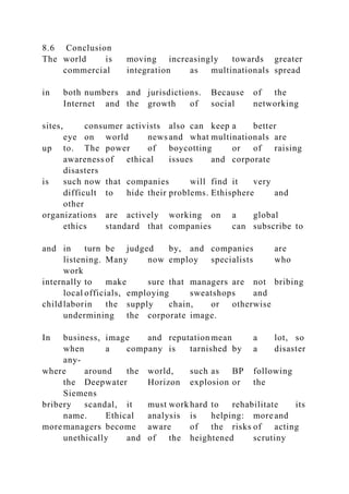 8.6 Conclusion
The world is moving increasingly towards greater
commercial integration as multinationals spread
in both numbers and jurisdictions. Because of the
Internet and the growth of social networking
sites, consumer activists also can keep a better
eye on world news and what multinationals are
up to. The power of boycotting or of raising
awareness of ethical issues and corporate
disasters
is such now that companies will find it very
difficult to hide their problems. Ethisphere and
other
organizations are actively working on a global
ethics standard that companies can subscribe to
and in turn be judged by, and companies are
listening. Many now employ specialists who
work
internally to make sure that managers are not bribing
local officials, employing sweatshops and
childlaborin the supply chain, or otherwise
undermining the corporate image.
In business, image and reputation mean a lot, so
when a company is tarnished by a disaster
any-
where around the world, such as BP following
the Deepwater Horizon explosion or the
Siemens
bribery scandal, it must work hard to rehabilitate its
name. Ethical analysis is helping: more and
more managers become aware of the risks of acting
unethically and of the heightened scrutiny
 