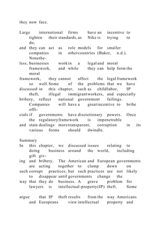 they now face.
Large international firms have an incentive to
tighten their standards, as Nike is trying to
do,
and they can act as role models for smaller
companies in othercountries (Baker, n.d.).
Nonethe-
less, businesses work in a legal and moral
framework, and while they can help form the
moral
framework, they cannot affect the legal framework
so well. Some of the problems that we have
discussed in this chapter, such as childlabor, IP
theft, illegal immigrantworkers, and especially
bribery, reflect national government failings.
Companies will have a greatincentive to bribe
offi-
cials if governments have discretionary powers. Once
the regulatoryframework is impenetrable
and state dealings more transparent, corruption in its
various forms should dwindle.
Summary
In this chapter, we discussed issues relating to
doing business around the world, including
gift giv-
ing and bribery. The American and European governments
are acting together to clamp down on
such corrupt practices, but such practices are not likely
to disappear until governments change the
way that they do business. A grave problem for
lawyers is intellectual-property(IP) theft. Some
argue that IP theft results from the way Americans
and Europeans view intellectual property and
 