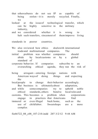 that othercultures do not see IP as capable of
being stolen—it is merely recycled. Finally,
we
looked at the issueof technological transfer, which
can be highly sensitive in the military
industry,
and we considered whether it is wrong to
halt such transfers, sincemost of them improve living
standards in poorer countries.
We also reviewed how ethics dealswith international
tradeand multinational companies. The
initial problem was whether companies should
abide by local customs or by a global
standard of
corporate behavior. If companies subscribe to an
overarching ethical agenda, they run the risk of
being arrogant—entering foreign nations with
American ways of doing things and expecting
the
local people to change their behavior accordingly.
But business is ultimately about adaptation,
and while somecompanies try to uphold noble
ethical standards, others bend to local rules and
customs. This becomes a problem when corporations
engage in practices that Americans find
immoral or even illegal back home, such as the
use of childlabor. Sweatshops are a more
complex
fie66722_08_c08_187-210.indd 207 3/2/12 9:44 AM
 