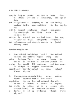 CHAPTER 8Summary
case:As long as people are free to leave them,
the ethical problem is diminished, although it
does
not look good for a company to be seen driving
workers hard in poor conditions for low pay. So
too
with the issueof employing illegal immigrants:
For somepeople, their illegal status is
sufficient for
them to be arrested and sent back home, but many
recognize that illegal immigrants contribute to
the U.S. economy and, strangely enough, to Social
Security funds.
Discussion Questions
1. International tradebrings with it international
customs and different ways of living and
doing business. There are many books on
how to do business in different parts of the
world; but should U.S. companies and their agents
feel obliged to support local customs,
regardless of how they reflect on home values?
Why or why not?
2. Environmental standards differ across nations.
Poorer countries tend to have weaker
regulations that are less well enforced than richer
nations. If thereis a chance of improv-
ing profits by setting up in a country with
laxerrestrictions, do American companies have
a duty not to set up production there? Why or
why not?
 