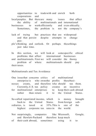 opportunities to tradewith and enrich both
corporations and
local peoples. But thereare many issues that affect
the ability of multinationals and international
businesses to work efficiently and even ethically.
Sometimes, the problem is not the company’s
lack of trying but practices that are widespread
and that persist despite attempts to change
peo-
ple’s thinking and outlook. Or perhaps thesethings
just take time.
In this section, we will look at somespecific ethical
problems that affect international businesses
and multinationals. First we will consider the thorny
problem of where multinationals should pay
their taxes.
Multinationals and Tax Avoidance
One issuethat concerns critics of multinational
enterprise is who ownsthe profits thesebusi-
nesses create, and therefore who should tax them.
Currently,U.S. tax policy creates an incentive
for multinational enterprises to keep their cash abroad
rather than return it to the United States.
So-called repatriated income, which is money brought
back to the United States from foreign sub-
sidiaries, is taxed at 35%.This is one of the
highest corporate tax rates in the world.
Not surprisingly, companies like Microsoft, Google,
and Hewlett-Packard therefore keep much
of their cash abroad, sometimes using it to
 