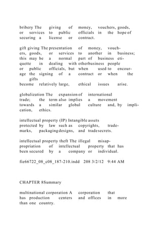 bribery The giving of money, vouchers, goods,
or services to public officials in the hope of
securing a license or contract.
gift giving The presentation of money, vouch-
ers, goods, or services to another in business;
this may be a normal part of business eti-
quette in dealing with otherbusiness people
or public officials, but when used to encour-
age the signing of a contract or when the
gifts
become relatively large, ethical issues arise.
globalization The expansion of international
trade; the term also implies a movement
towards a similar global culture and, by impli-
cation, ethics.
intellectual property (IP) Intangible assets
protected by law such as copyrights, trade-
marks, packaging designs, and tradesecrets.
intellectual property theft The illegal misap-
propriation of intellectual property that has
been secured by a company or individual.
fie66722_08_c08_187-210.indd 208 3/2/12 9:44 AM
CHAPTER 8Summary
multinational corporation A corporation that
has production centers and offices in more
than one country.
 