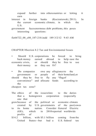 expand further into othercountries or letting it
earn
interest in foreign banks (Kocieniewski, 2011). In
the current economic climate, in which the
U.S.
government facesenormous debt problems, this poses
interesting questions:
fie66722_08_c08_187-210.indd 189 3/2/12 9:43 AM
CHAPTER 8Section 8.2 Tax and Environmental Issues
• Should U.S. corporations be forced to bring
back money earned abroad to help ease the
economic crisis, or should they be free to use
their money as they see fit?
• Do companies owe any allegiance to the
government or people of their homeland,or
should they be free to fly any “flagof
convenience” and allocate funds according to
the
cheapest tax zone?
The ethics of the issuerelate to the duties
that a homegrown corporation (especially
one that
grew because of the political or economic climate
created by U.S. governments of the past) owes
to its home nation. Consider General Electric
(GE), which in 2010 reported worldwide
profits of
$14.2 billion, with $5.1 billion coming from the
United States—but had a U.S. federal tax
 