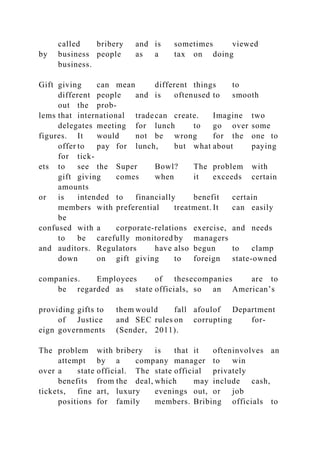 called bribery and is sometimes viewed
by business people as a tax on doing
business.
Gift giving can mean different things to
different people and is oftenused to smooth
out the prob-
lems that international tradecan create. Imagine two
delegates meeting for lunch to go over some
figures. It would not be wrong for the one to
offer to pay for lunch, but what about paying
for tick-
ets to see the Super Bowl? The problem with
gift giving comes when it exceeds certain
amounts
or is intended to financially benefit certain
members with preferential treatment. It can easily
be
confused with a corporate-relations exercise, and needs
to be carefully monitored by managers
and auditors. Regulators have also begun to clamp
down on gift giving to foreign state-owned
companies. Employees of thesecompanies are to
be regarded as state officials, so an American’s
providing gifts to them would fall afoulof Department
of Justice and SEC rules on corrupting for-
eign governments (Sender, 2011).
The problem with bribery is that it ofteninvolves an
attempt by a company manager to win
over a state official. The state official privately
benefits from the deal, which may include cash,
tickets, fine art, luxury evenings out, or job
positions for family members. Bribing officials to
 