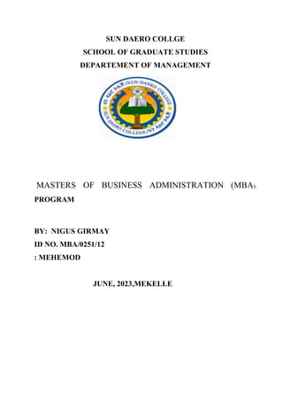 SUN DAERO COLLGE
SCHOOL OF GRADUATE STUDIES
DEPARTEMENT OF MANAGEMENT
MASTERS OF BUSINESS ADMINISTRATION (MBA).
PROGRAM
BY: NIGUS GIRMAY
ID NO. MBA/0251/12
: MEHEMOD
JUNE, 2023,MEKELLE
 