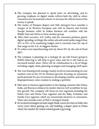 The company has planned to spend more on advertising, and its
growing emphasis on digital media reflects both the shift in where
consumers are focusedand a desire to increase the effectiveness of the
money it spends
The maker of Pampers diapers and Tide detergent have consider a
merger of its Western European unit with its Eastern and Central
Europe business, while its Indian business will combine with the
Middle East and Africa to form another group.
P&G chief executive A.G. Lafley said the consumer products giant's
digital spending onthings like online ads and social media ranges from
25% to 35% of its marketing budget and is currently near the top of
that range in the U.S., its biggest market.
To reduce non-manufacturing roles by about 35% by the end of fiscal
2017.
The company is planning on a strategic tie up with Future group in
INDIA believing it will help to grow sales, and for it will lead to an
increased market share .There will be collaboration in a lot of things
including supply chain, planning strategies and managing shelf space
The core brand growth strategy mainly involves concentrating on core
markets such as the US for business growth; focusing on maximum
profit potential for any investment in developing markets; and seeking
disproportionate value creation in making a portfolio
P&G aims to harness opportunities in developing countries like China,
India, and Russiato enhance its market shareas well as stabilize its top-
line growth. The company will focus on core segments including the
Fabric Care and Home Care segment and the Baby, Feminine and
Family Care segment, which are structurally attractive to consumers.
These also include some of P&G’s strongest brands
Its localized strategies include single-blade razors for men in India who
worry more about getting cut, and building a diaper plant in China
where the market for infant-related goods is growing.
 