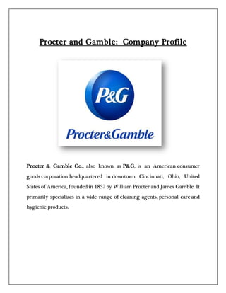 Procter and Gamble: Company Profile
Procter & Gamble Co., also known as P&G, is an American consumer
goods corporation headquartered in downtown Cincinnati, Ohio, United
States of America, founded in 1837 by William Procter and James Gamble. It
primarily specializes in a wide range of cleaning agents, personal care and
hygienic products.
 