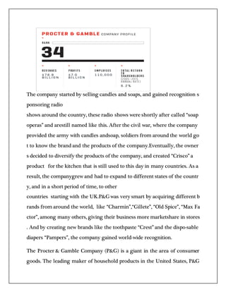 The company started by selling candles and soaps, and gained recognition s
ponsoring radio
shows around the country, these radio shows were shortly after called “soap
operas” and arestill named like this. After the civil war, where the company
provided the army with candles andsoap, soldiers from around the world go
t to know the brand and the products of the company.Eventually, the owner
s decided to diversify the products of the company, and created “Crisco” a
product for the kitchen that is still used to this day in many countries. As a
result, the companygrew and had to expand to different states of the countr
y, and in a short period of time, to other
countries starting with the UK.P&Gwas very smart by acquiring different b
rands from around the world, like “Charmin”,“Gillete”, “Old Spice”, “Max Fa
ctor”, among many others, giving their business more marketshare in stores
. And by creating new brands like the toothpaste “Crest” and the dispo-sable
diapers “Pampers”, the company gained world-wide recognition.
The Procter & Gamble Company (P&G) is a giant in the area of consumer
goods. The leading maker of household products in the United States, P&G
 