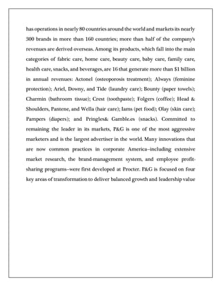 has operations in nearly 80 countries around the worldand markets its nearly
300 brands in more than 160 countries; more than half of the company's
revenues are derived overseas. Among its products, which fall into the main
categories of fabric care, home care, beauty care, baby care, family care,
health care, snacks, and beverages, are 16 that generate more than $1 billion
in annual revenues: Actonel (osteoporosis treatment); Always (feminine
protection); Ariel, Downy, and Tide (laundry care); Bounty (paper towels);
Charmin (bathroom tissue); Crest (toothpaste); Folgers (coffee); Head &
Shoulders, Pantene, and Wella (hair care); Iams (pet food); Olay (skin care);
Pampers (diapers); and Pringles& Gamble.es (snacks). Committed to
remaining the leader in its markets, P&G is one of the most aggressive
marketers and is the largest advertiser in the world. Many innovations that
are now common practices in corporate America--including extensive
market research, the brand-management system, and employee profit-
sharing programs--were first developed at Procter. P&G is focused on four
key areas of transformationto deliver balanced growth and leadership value
 