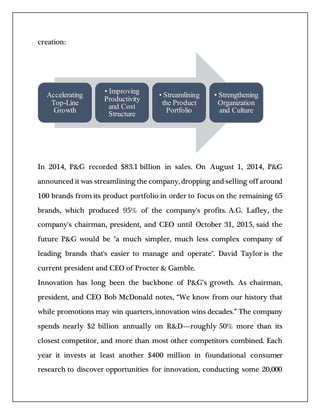 creation:
In 2014, P&G recorded $83.1 billion in sales. On August 1, 2014, P&G
announced it was streamlining the company, dropping and selling off around
100 brands from its product portfolio in order to focus on the remaining 65
brands, which produced 95% of the company's profits. A.G. Lafley, the
company's chairman, president, and CEO until October 31, 2015, said the
future P&G would be "a much simpler, much less complex company of
leading brands that's easier to manage and operate". David Taylor is the
current president and CEO of Procter & Gamble.
Innovation has long been the backbone of P&G’s growth. As chairman,
president, and CEO Bob McDonald notes, “We know from our history that
while promotions may win quarters, innovation wins decades.” The company
spends nearly $2 billion annually on R&D—roughly 50% more than its
closest competitor, and more than most other competitors combined. Each
year it invests at least another $400 million in foundational consumer
research to discover opportunities for innovation, conducting some 20,000
Accelerating
Top-Line
Growth
• Improving
Productivity
and Cost
Structure
• Streamlining
the Product
Portfolio
• Strengthening
Organization
and Culture
 