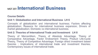 MGT 207: International Business
Course Details
Unit 1: Globalization and International Business LH 6
Concepts of globalization and international business; Factors affecting
globalization; Reasons for international business expansion; Drivers of
market globalization; Domestic vs international business.
Unit 2: Theories of International Trade and Investment LH 8
Theory of Mercantilism, Theory of Absolute Advantage, Theory of
Comparative Advantage, Factor Endowment Theory, Product Life-Cycle
Theory, Theory of Competitive Advantage; Foreign direct investment based
theories ; Implications of international trade and investment theories;
Contemporary issues of international trade.
 