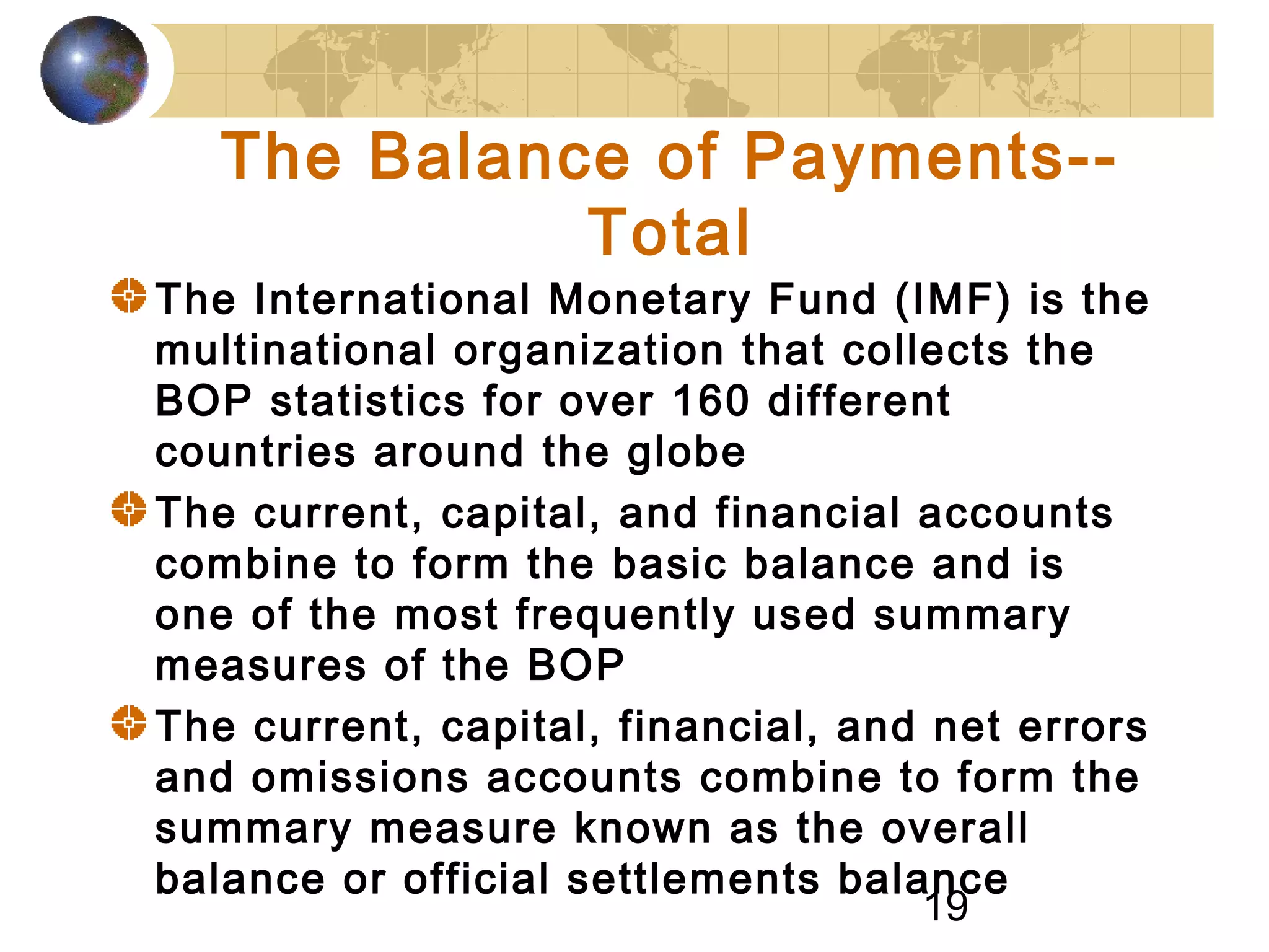 19
The Balance of Payments--
Total
The International Monetary Fund (IMF) is the
multinational organization that collects the
BOP statistics for over 160 different
countries around the globe
The current, capital, and financial accounts
combine to form the basic balance and is
one of the most frequently used summary
measures of the BOP
The current, capital, financial, and net errors
and omissions accounts combine to form the
summary measure known as the overall
balance or official settlements balance
 