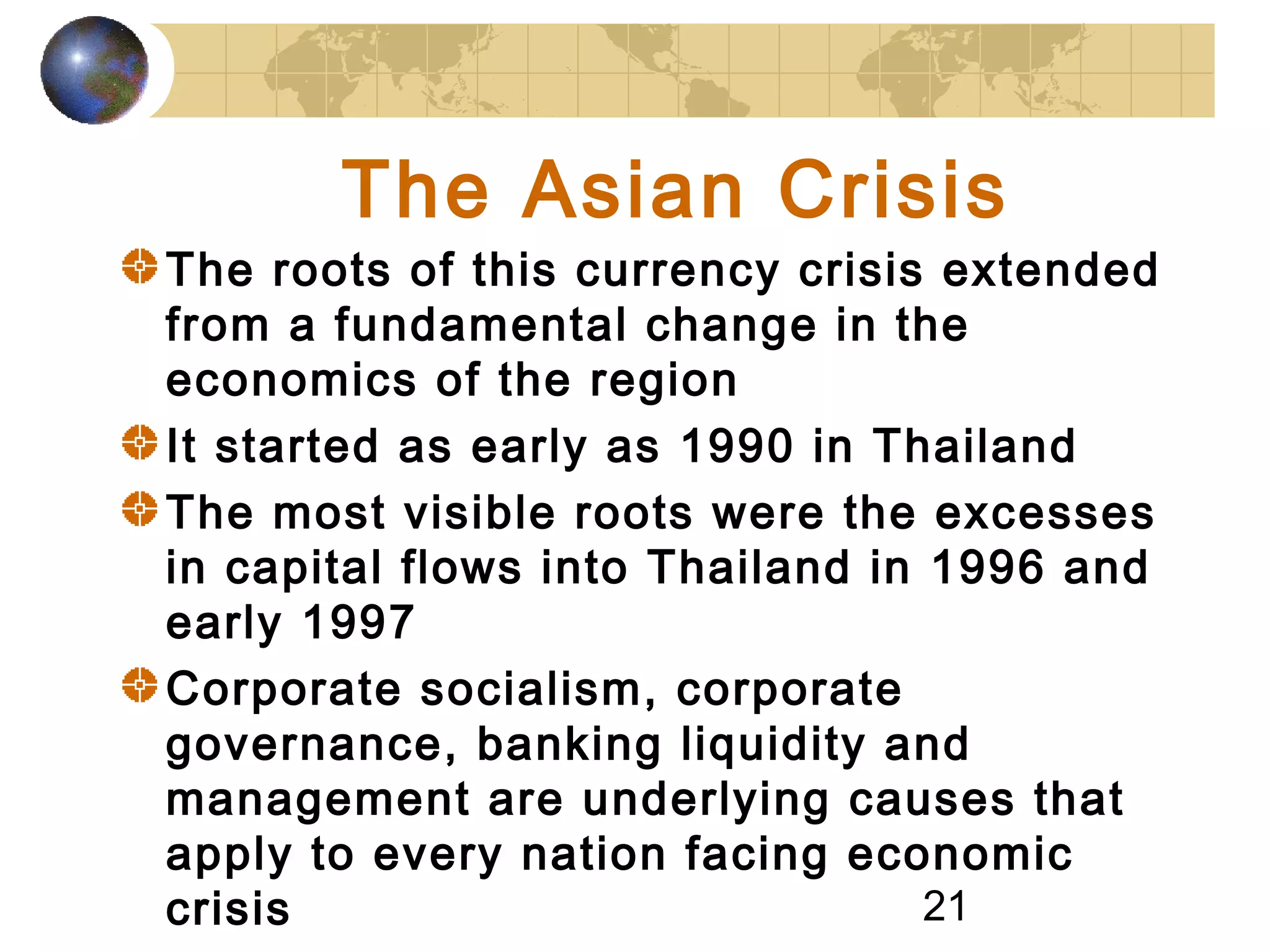 21
The Asian Crisis
The roots of this currency crisis extended
from a fundamental change in the
economics of the region
It started as early as 1990 in Thailand
The most visible roots were the excesses
in capital flows into Thailand in 1996 and
early 1997
Corporate socialism, corporate
governance, banking liquidity and
management are underlying causes that
apply to every nation facing economic
crisis
 
