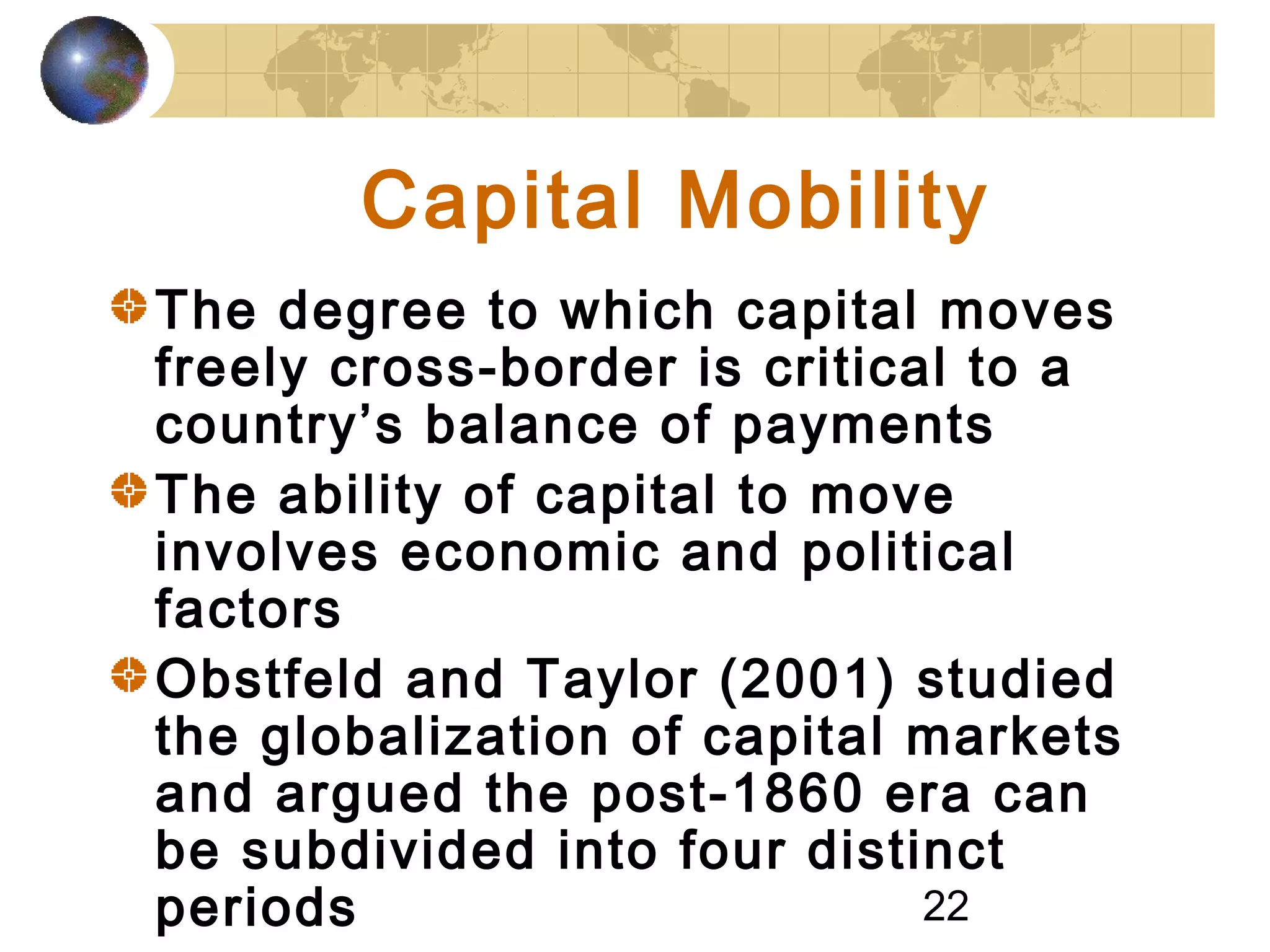 22
Capital Mobility
The degree to which capital moves
freely cross-border is critical to a
country’s balance of payments
The ability of capital to move
involves economic and political
factors
Obstfeld and Taylor (2001) studied
the globalization of capital markets
and argued the post-1860 era can
be subdivided into four distinct
periods
 