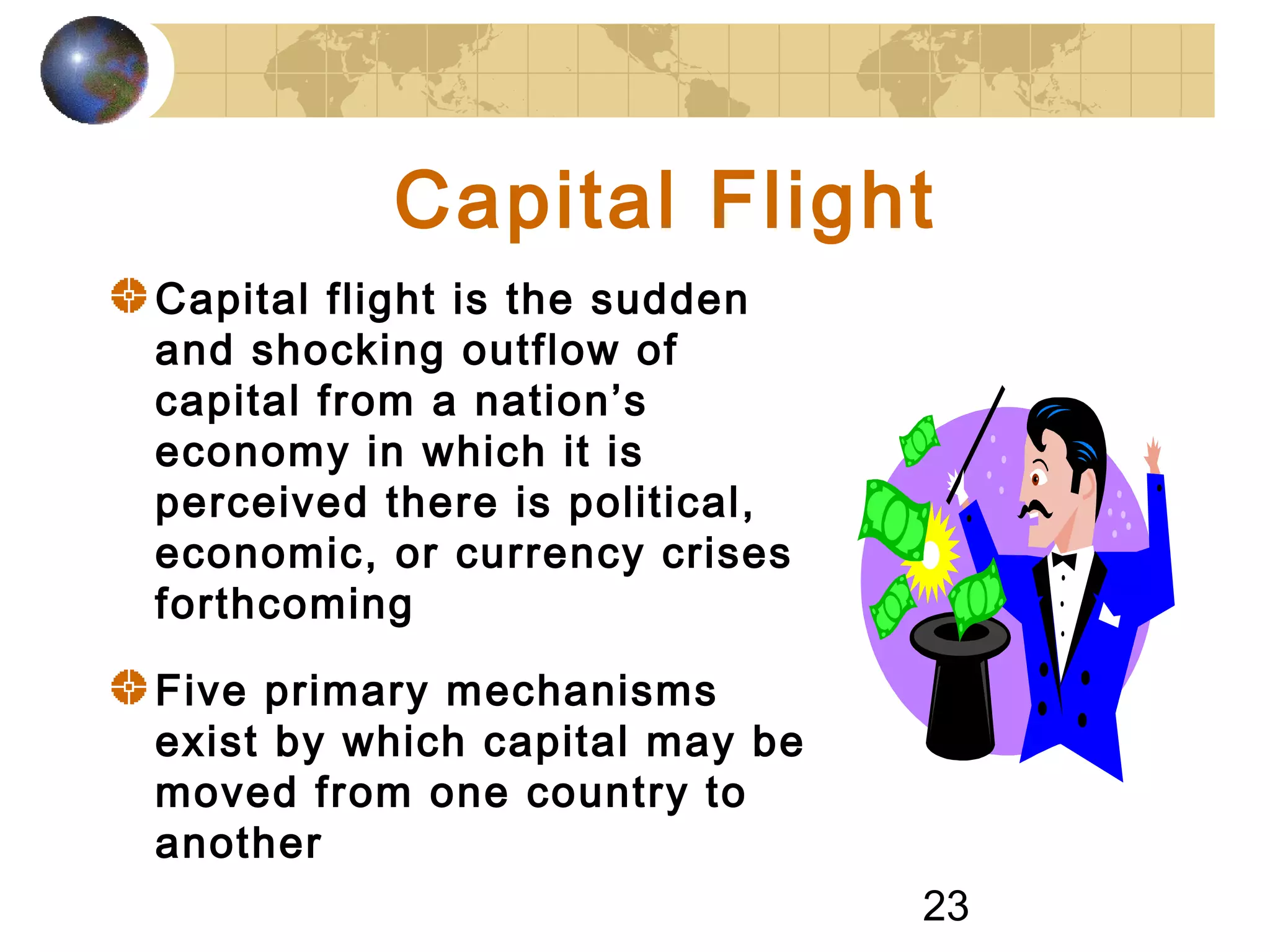 23
Capital Flight
Capital flight is the sudden
and shocking outflow of
capital from a nation’s
economy in which it is
perceived there is political,
economic, or currency crises
forthcoming
Five primary mechanisms
exist by which capital may be
moved from one country to
another
 