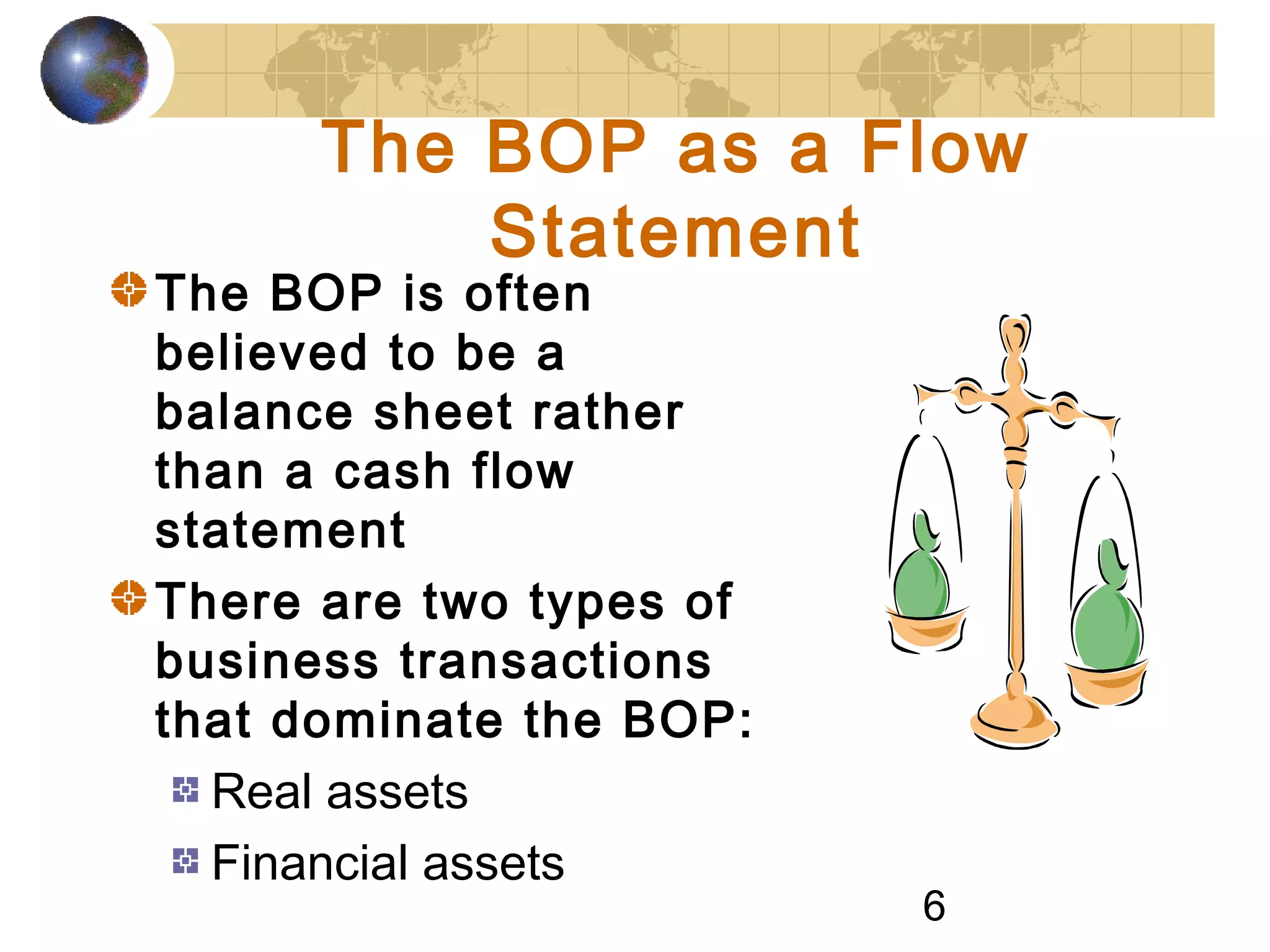 6
The BOP as a Flow
Statement
The BOP is often
believed to be a
balance sheet rather
than a cash flow
statement
There are two types of
business transactions
that dominate the BOP:
Real assets
Financial assets
 