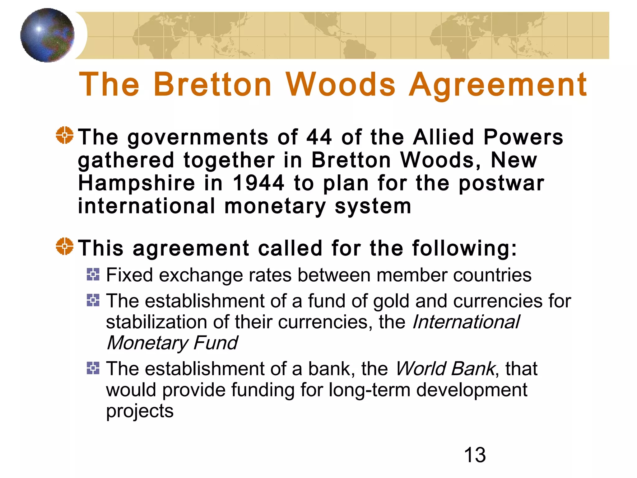 13
The Bretton Woods Agreement
The governments of 44 of the Allied Powers
gathered together in Bretton Woods, New
Hampshire in 1944 to plan for the postwar
international monetary system
This agreement called for the following:
Fixed exchange rates between member countries
The establishment of a fund of gold and currencies for
stabilization of their currencies, the International
Monetary Fund
The establishment of a bank, the World Bank, that
would provide funding for long-term development
projects
 