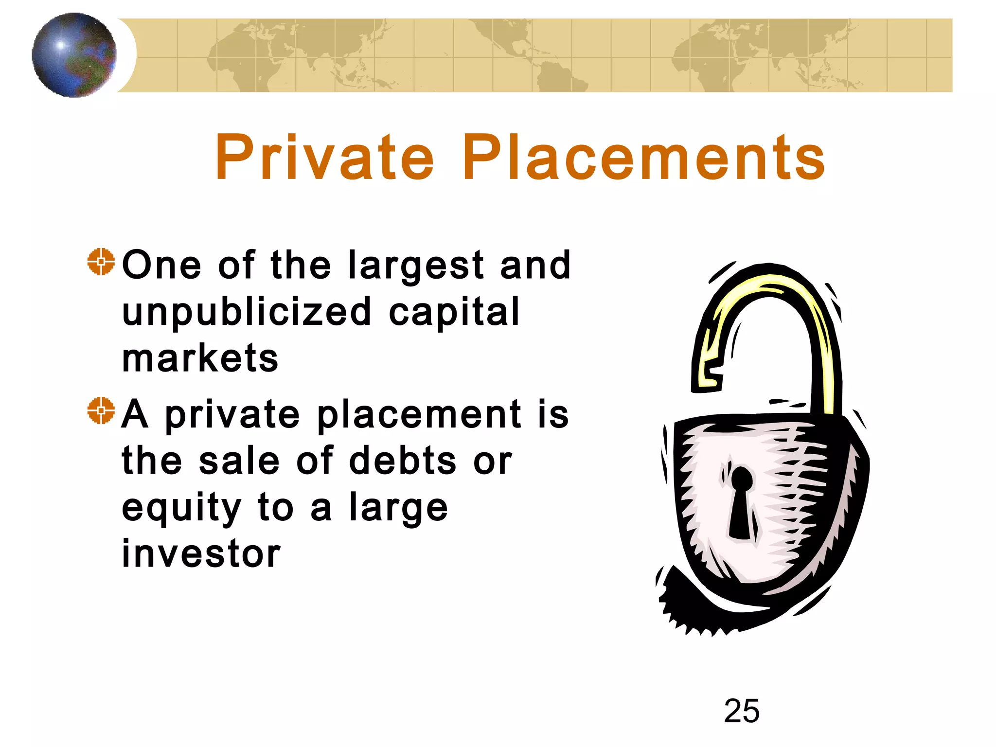 25
Private Placements
One of the largest and
unpublicized capital
markets
A private placement is
the sale of debts or
equity to a large
investor
 