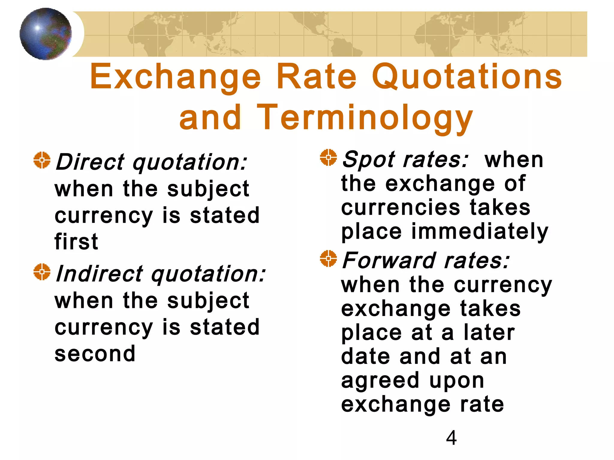4
Exchange Rate Quotations
and Terminology
Direct quotation:
when the subject
currency is stated
first
Indirect quotation:
when the subject
currency is stated
second
Spot rates: when
the exchange of
currencies takes
place immediately
Forward rates:
when the currency
exchange takes
place at a later
date and at an
agreed upon
exchange rate
 