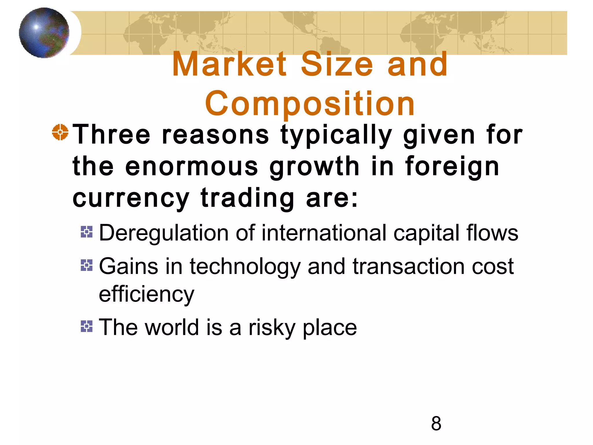 8
Market Size and
Composition
Three reasons typically given for
the enormous growth in foreign
currency trading are:
Deregulation of international capital flows
Gains in technology and transaction cost
efficiency
The world is a risky place
 