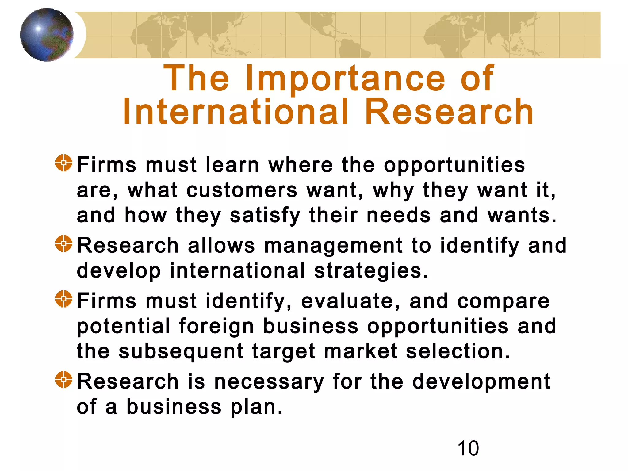 10
The Importance of
International Research
Firms must learn where the opportunities
are, what customers want, why they want it,
and how they satisfy their needs and wants.
Research allows management to identify and
develop international strategies.
Firms must identify, evaluate, and compare
potential foreign business opportunities and
the subsequent target market selection.
Research is necessary for the development
of a business plan.
 