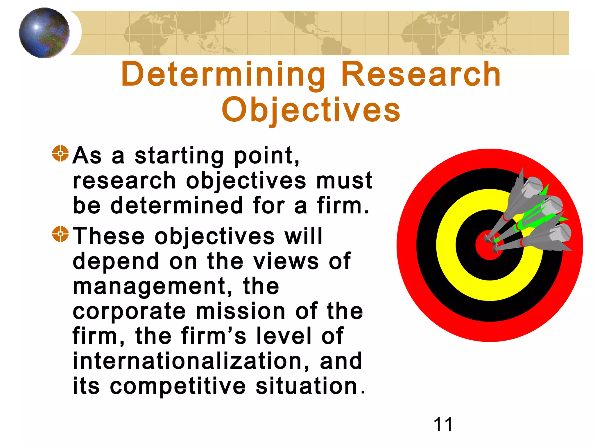 11
Determining Research
Objectives
As a starting point,
research objectives must
be determined for a firm.
These objectives will
depend on the views of
management, the
corporate mission of the
firm, the firm’s level of
internationalization, and
its competitive situation.
 
