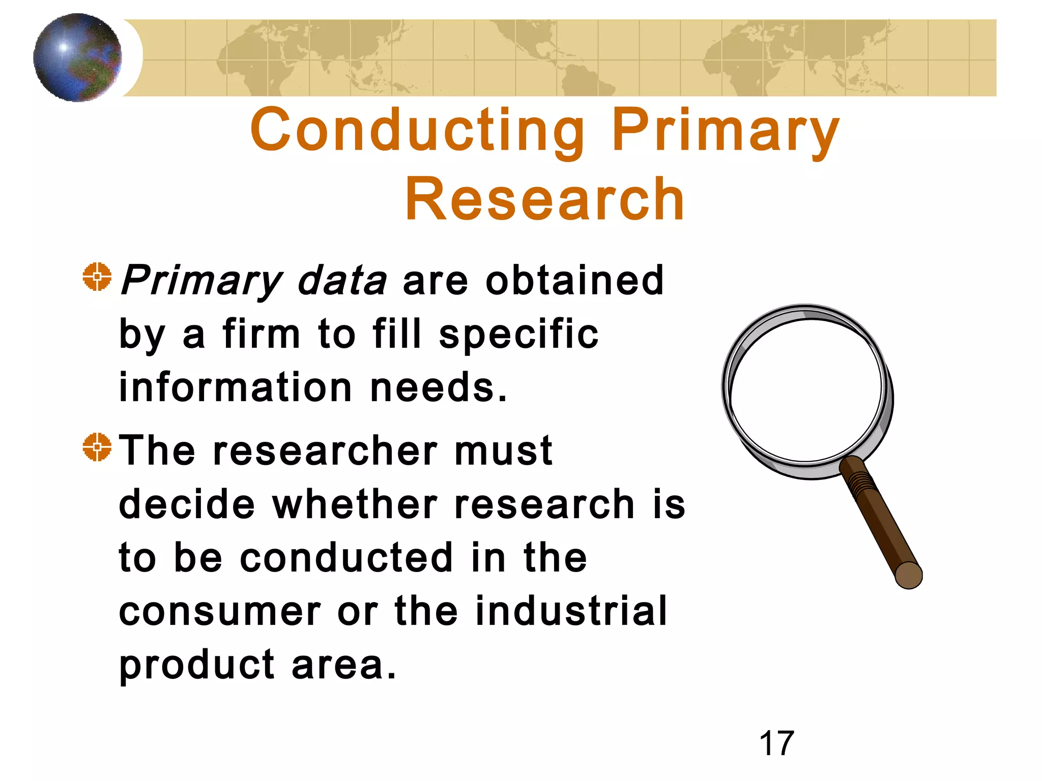 17
Conducting Primary
Research
Primary data are obtained
by a firm to fill specific
information needs.
The researcher must
decide whether research is
to be conducted in the
consumer or the industrial
product area.
 