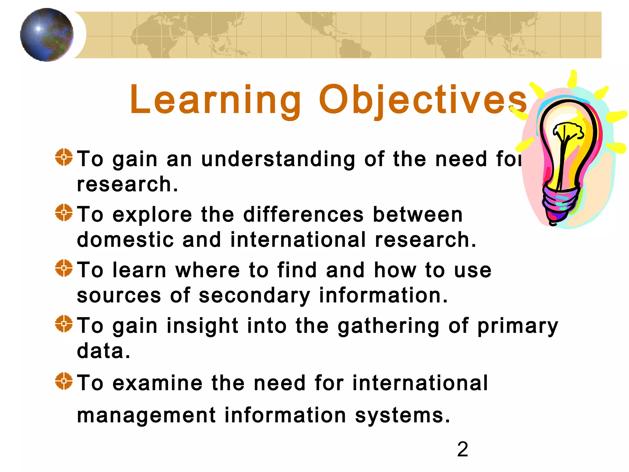 2
Learning Objectives
To gain an understanding of the need for
research.
To explore the differences between
domestic and international research.
To learn where to find and how to use
sources of secondary information.
To gain insight into the gathering of primary
data.
To examine the need for international
management information systems.
 