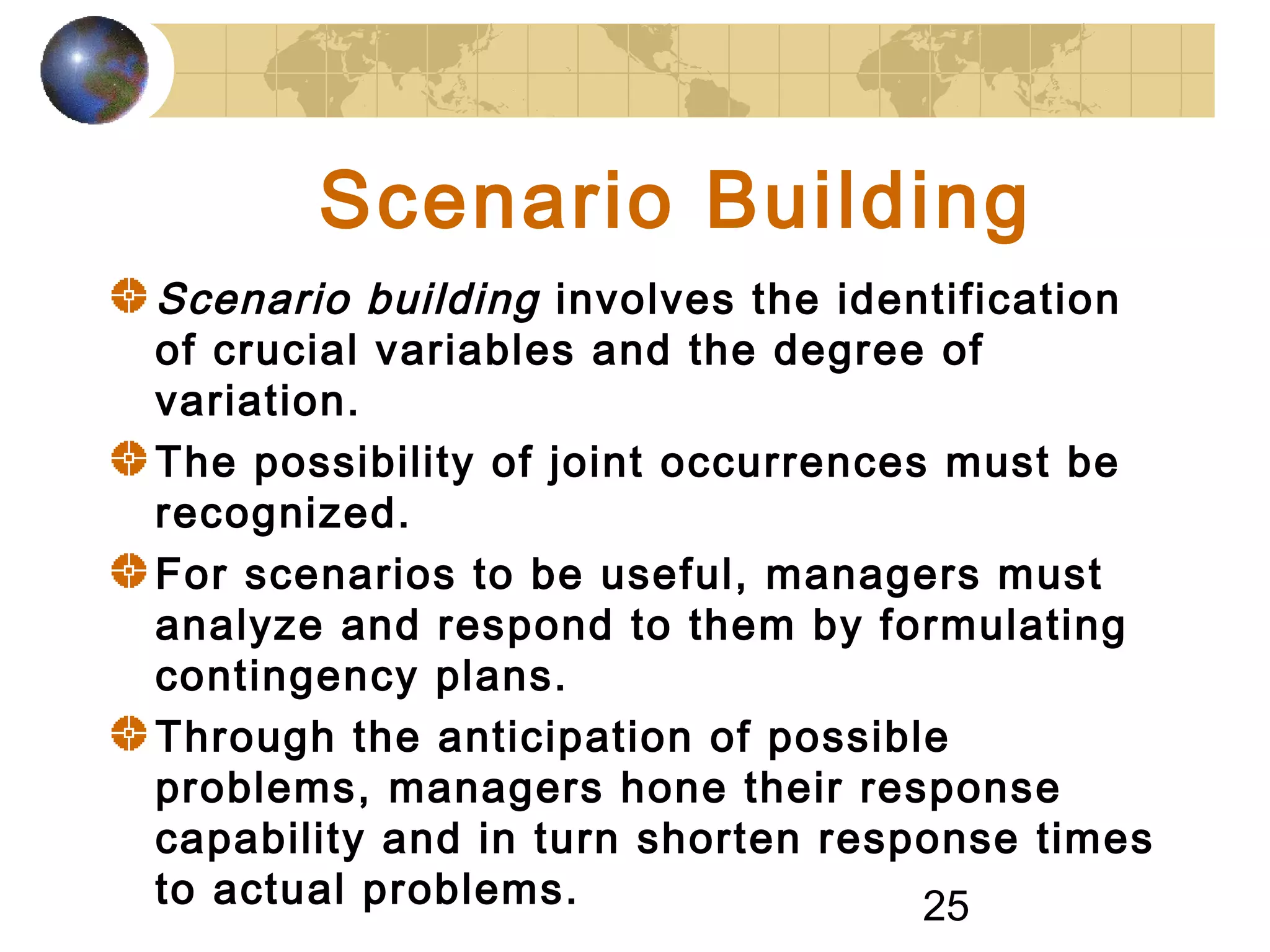 25
Scenario Building
Scenario building involves the identification
of crucial variables and the degree of
variation.
The possibility of joint occurrences must be
recognized.
For scenarios to be useful, managers must
analyze and respond to them by formulating
contingency plans.
Through the anticipation of possible
problems, managers hone their response
capability and in turn shorten response times
to actual problems.
 